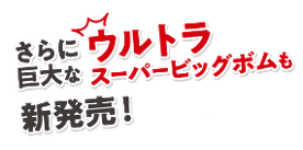 さらにウルトラ巨大なスーパービックボムも新発売！