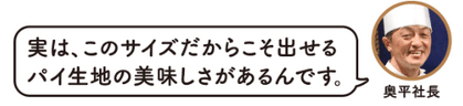 実は、このサイズだからこそ出せるパイ生地の美味しさがあるんです。